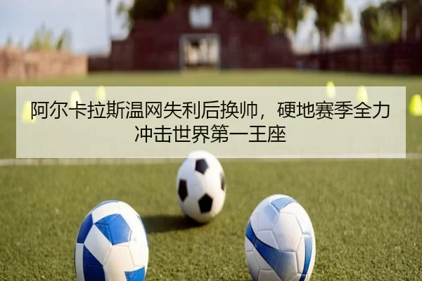 阿尔卡拉斯温网失利后换帅，硬地赛季全力冲击世界第一王座