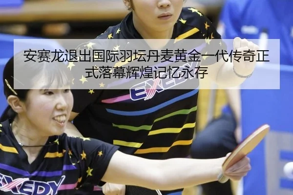 安赛龙退出国际羽坛丹麦黄金一代传奇正式落幕辉煌记忆永存