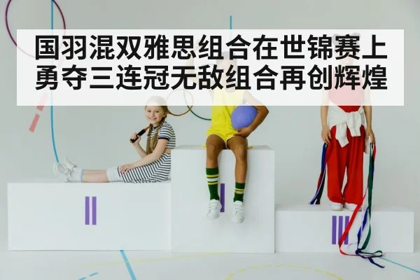 国羽混双雅思组合在世锦赛上勇夺三连冠无敌组合再创辉煌