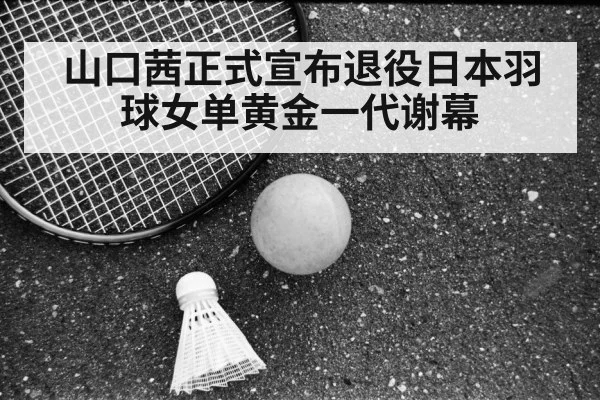 山口茜正式宣布退役日本羽球女单黄金一代谢幕